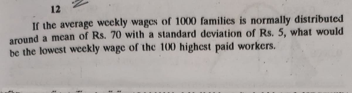 12
If the average weekly wages of 1000 families is normally distributed
around a mean of Rs. 70 with a standard deviation of Rs. 5, what would
be the lowest weekly wage of the 100 highest paid workers.
