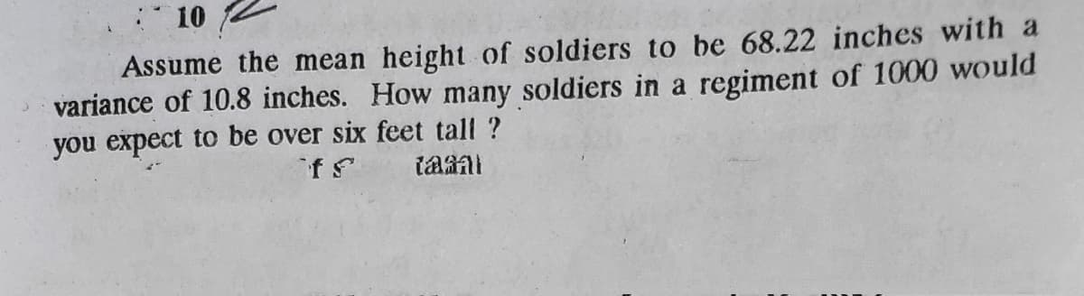 10
Assume the mean height of soldiers to be 68.22 inches with a
variance of 10.8 inches. How many soldiers in a regiment of 1000 would
you expect to be over six feet tall ?
