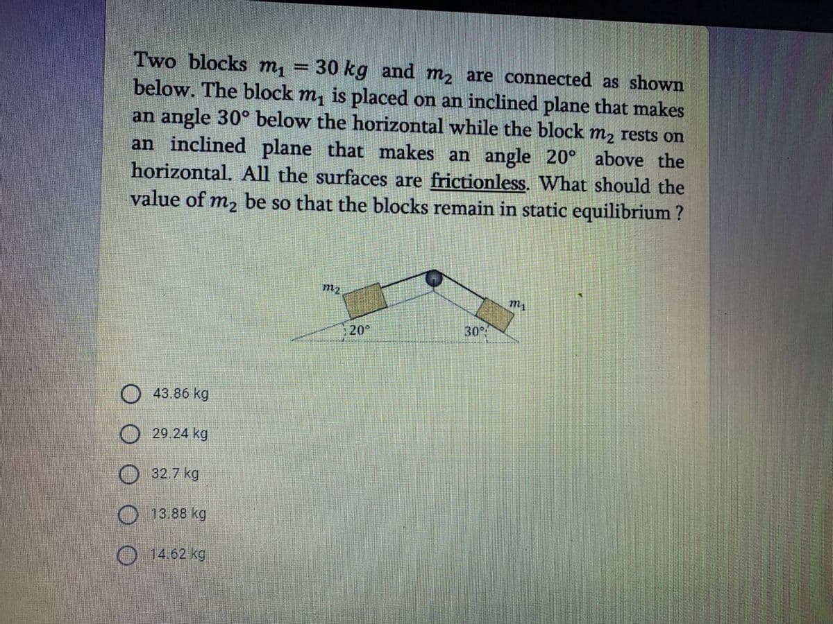 Two blocks m1
below. The block m, is placed on an inclined plane that makes
an angle 30° below the horizontal while the block m2 rests on
an inclined plane that makes an angle 20° above the
horizontal. All the surfaces are frictionless. What should the
value of m2 be so that the blocks remain in static equilibrium ?
30 kg and m, are connected as shown
%3D
m2
m1
20°
30°
43.86 kg
29.24 kg
O 32.7 kg
O 13.88 kg
O 14.62 kg
