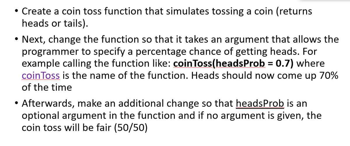 • Create a coin toss function that simulates tossing a coin (returns
heads or tails).
Next, change the function so that it takes an argument that allows the
programmer to specify a percentage chance of getting heads. For
example calling the function like: coinToss(headsProb = 0.7) where
coinToss is the name of the function. Heads should now come up 70%
of the time
%3D
Afterwards, make an additional change so that headsProb is an
optional argument in the function and if no argument is given, the
coin toss will be fair (50/50)
