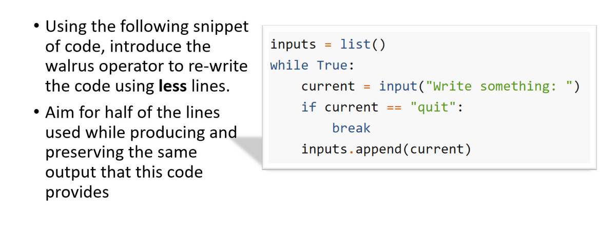 Using the following snippet
of code, introduce the
walrus operator to re-write
the code using less lines.
inputs
list()
%3D
while True:
current
input("Write something: ")
%3D
if current
"quit":
• Aim for half of the lines
used while producing and
preserving the same
output that this code
provides
==
break
inputs.append(current)
