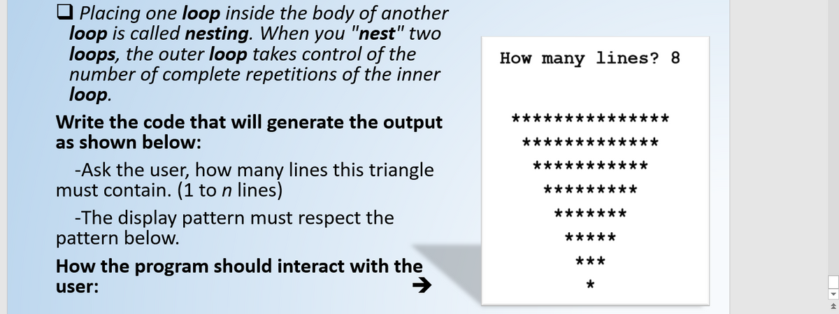 O Placing one loop inside the body of another
loop is called nesting. When you "nest" two
loops, the outer loop takes control of the
number of complete repetitions of the inner
loop.
Write the code that will generate the output
as shown below:
How many lines? 8
★メ
***
**
-Ask the user, how many lines this triangle
must contain. (1 to n lines)
**:
-The display pattern must respect the
pattern below.
*****
***
How the program should interact with the
user:
