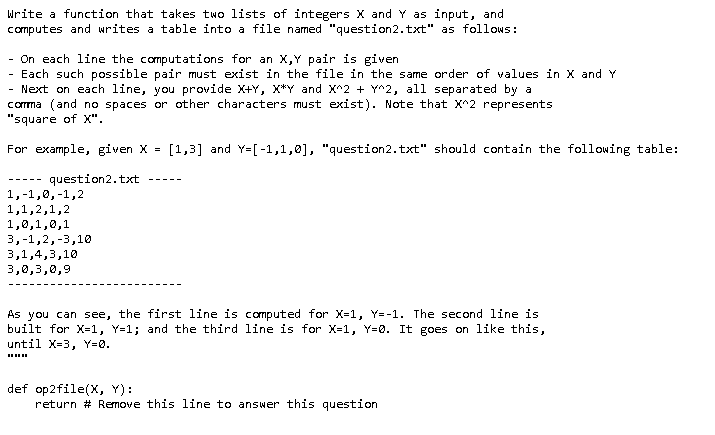 Write a function that takes two lists of integers X and Y as input, and
computes and writes a table into a file named "question2.txt" as follows:
- On each line the computations for an X,Y pair is given
Each such possible pair must exist in the file in the same order of values in X and Y
Next on each line, you provide X+Y, X*Y and X^2 + Y^2, all separated by a
corma (and no spaces or other characters must exist). Note that X^2 represents
"square of X".
For example, given X =
[1,3] and Y=[-1,1,0], "question2.txt" should contain the following table:
question2.txt
---- -
---- -
1,-1,0,-1,2
1,1,2,1,2
1,0,1,0,1
3,-1,2,-3,10
3,1,4,3,10
3,0,3,0,9
As you can see, the first line is computed for X-1, Y=-1. The second line is
built for X=1, Y=1; and the third line is for X=1, Y=0. It goes on like this,
until X-3, Y=0.
def op2file(X, Y):
return # Remove this line to answer this question
