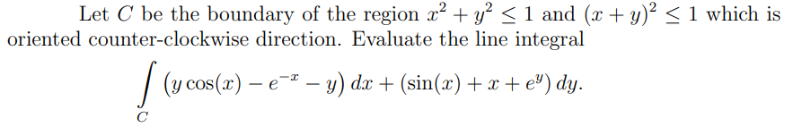 Let C be the boundary of the region x² + y? < 1 and (x + y)² < 1 which is
oriented counter-clockwise direction. Evaluate the line integral
| (y cos(x) – e – y) dæ + (sin(æ) + x +e") dy.
