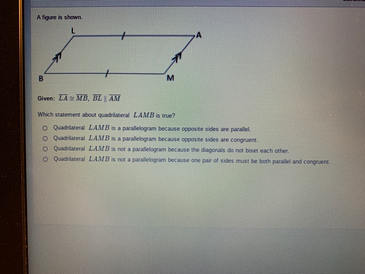 A figure is shown.
Given: LA = MB, BL | AM
Which statement about quadrilateral LAMB is true?
OQuadrilateral LAMB is a parallelogram because opposite sides are parallel.
O Quadrilateral LAMB is a parallelogram because opposite sides are congruent.
O Quadrilateral LAMB is not a parallelogram because the diagonals do not biset each other.
o Quadrilateral LAMB is not a parallelogram because one pair of sides must be both parallel and congruent.
