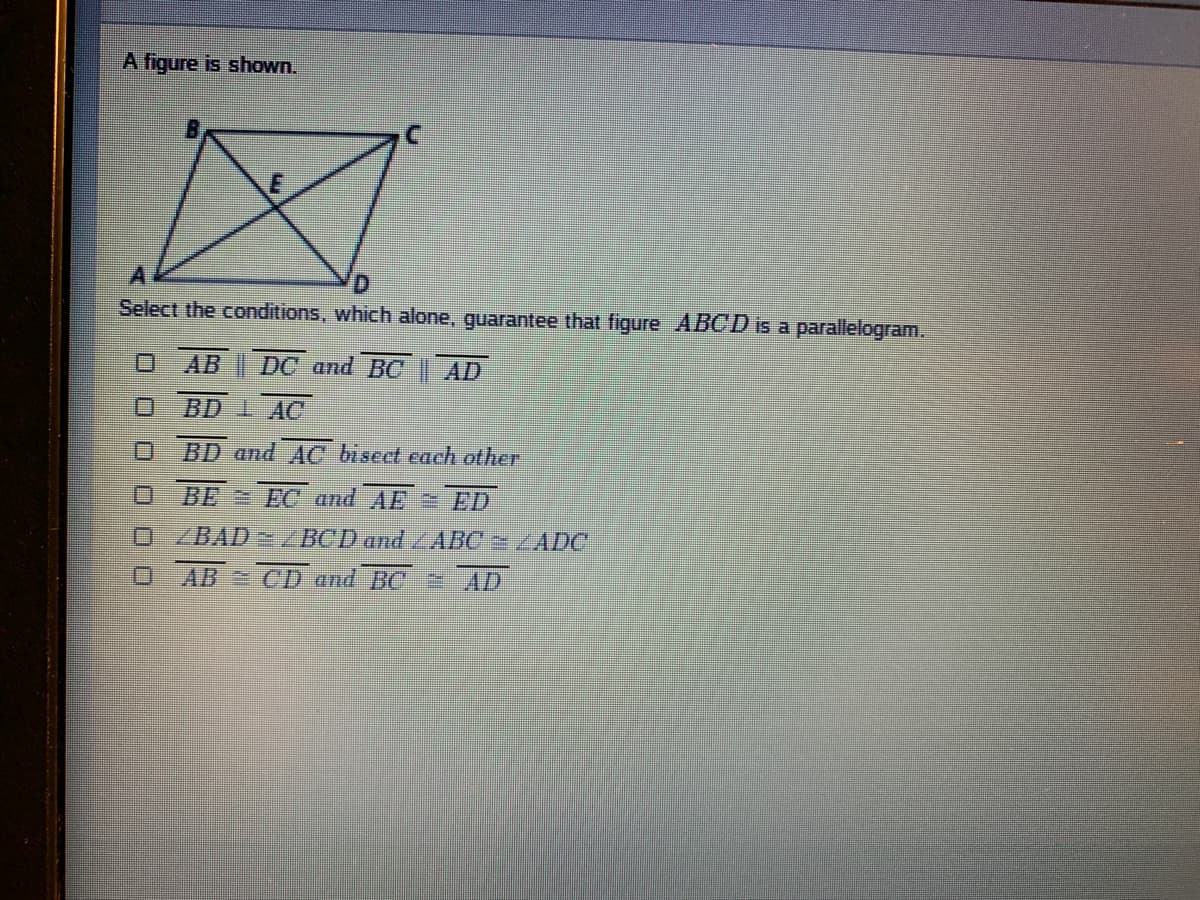 A figure is shown.
Select the conditions, which alone, guarantee that figure ABCD is a parallelogram.
AB DC and BC | AD
BD 1 AC
BD and AC biseet each other
BE EC and AE = ED
ZBAD /BCD and ABC 2 LADC
AB = CD and BC = AD
口 0 0□□□
