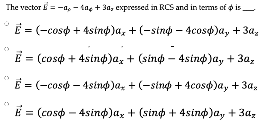 The vector E
3D—ар — 4аф + За, еxpressed in RCS and in terms of ф is
-
E 3 (-сosф + 4sinф)ax + (-sinф — 4cosф)a, + За,
E 3D (cosф + 4sinф)ax + (sinф — 4sinф)a, + 3а,
Е 3 (-сosф — 4sinф)ax + (-sinф + 4cosф)ay + За,
%3D
Е 3D (cosф — 4sinф)ax + (sinф + 4sinф)ay + 3а,
