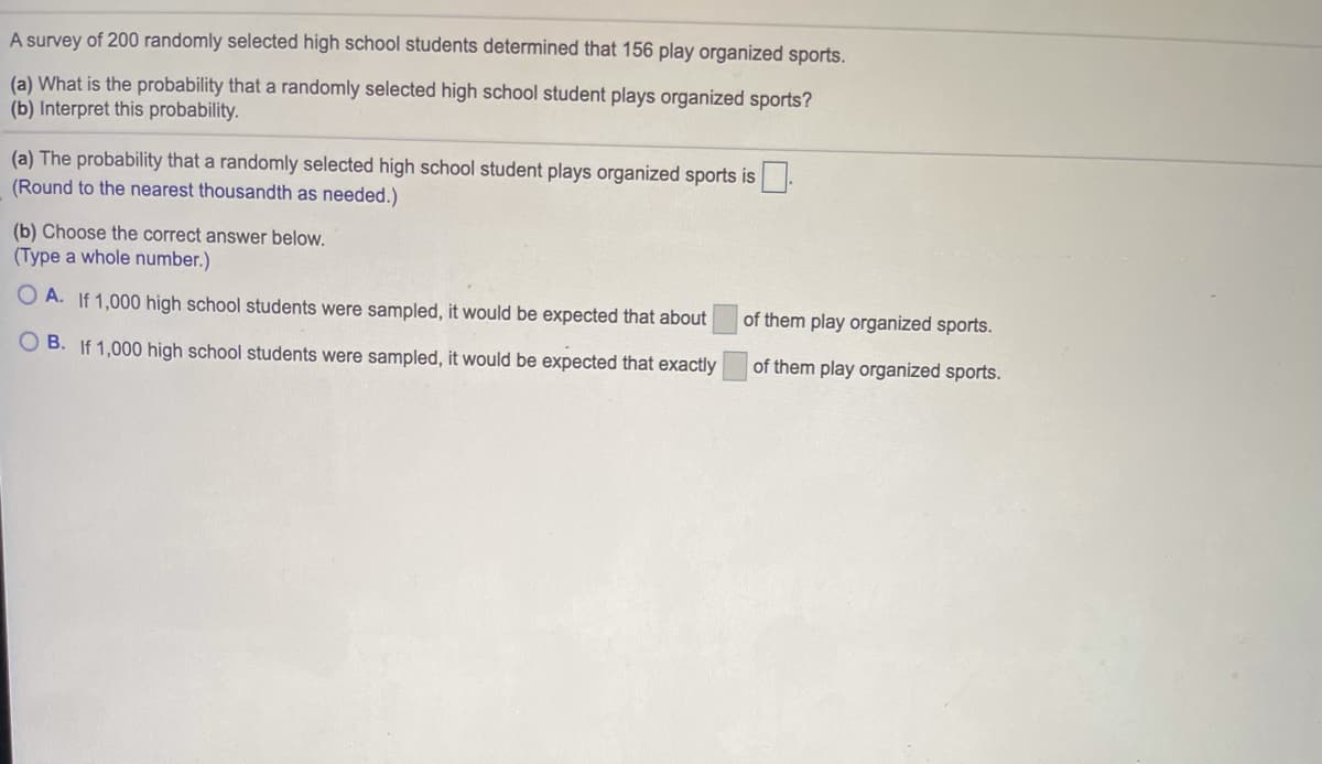 A survey of 200 randomly selected high school students determined that 156 play organized sports.
(a) What is the probability that a randomly selected high school student plays organized sports?
(b) Interpret this probability.
(a) The probability that a randomly selected high school student plays organized sports is.
(Round to the nearest thousandth as needed.)
(b) Choose the correct answer below.
(Type a whole number.)
O A. If 1,000 high school students were sampled, it would be expected that about
of them play organized sports.
O B. If 1,000 high school students were sampled, it would be expected that exactly
of them play organized sports.
