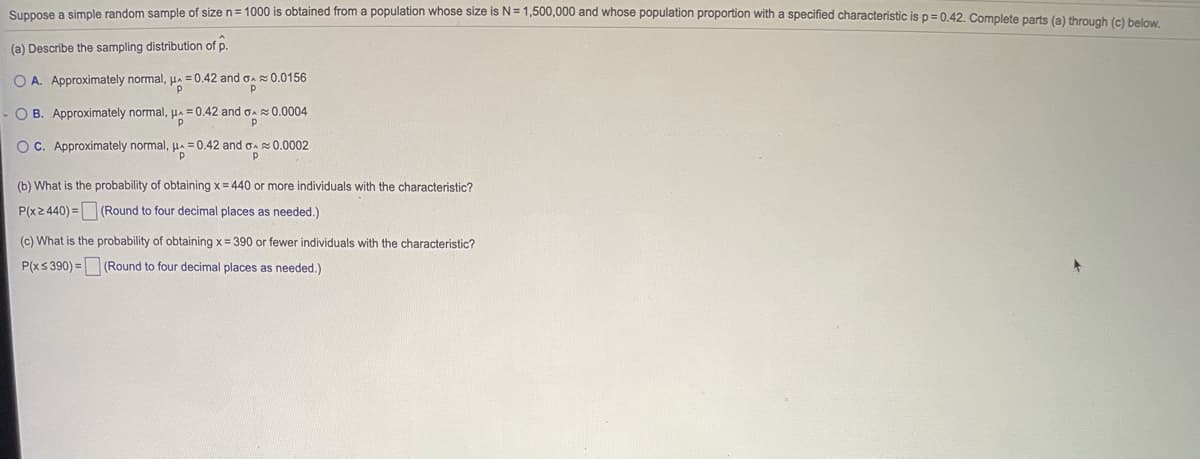 Suppose a simple random sample of size n= 1000 is obtained from a population whose size is N=1,500,000 and whose population proportion with a specified characteristic is p= 0.42. Complete parts (a) through (c) below
(a) Describe the sampling distribution of p.
O A. Approximately normal, HA
= 0.42 and e
0.0156
O B. Approximately normal, ua=
= 0.42 and oa 0.0004
OC. Approximately normal, ua = 0.42 and on 0.0002
(b) What is the probability of obtaining x= 440 or more individuals with the characteristic?
P(x2440) = (Round to four decimal places as needed.)
(c) What is the probability of obtaining x= 390 or fewer individuals with the characteristic?
P(xs 390) = (Round to four decimal places as needed.)

