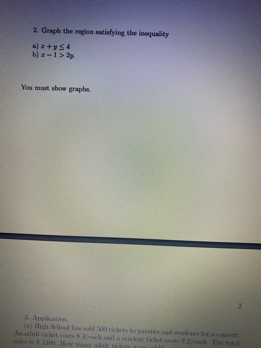 2. Graph the region satisfying the inequality
a) z+y < 4
b) – 1 > 2y.
You must show graphs.
3. Application.
(a) High School has sold 500 tickets to parents and students for a concert.
An adult ticket costs S 1/each and a student ticket costs S 2/cach. The total
sales is $ 1100. How many adult tikets weru
1.12.
