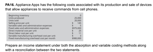 PA16. Appliance Apps has the following costs associated with its production and sale of devices
that allow appliances to receive commands from cell phones.
Beginning inventory
Units produced
Units sold
Selling price per unit
Variable sales and administration expenses
Fixed sales and administration expenses
Direct material cost per unit
Direct labor cost per unit
Variable manufacturing overhead cost per unit
Fixed manufacturing overhead cost per month
25,000
20,000
145
5
$975,000
25
$ 11
3
$980,000
Prepare an income statement under both the absorption and variable costing methods along
with a reconciliation between the two statements.
