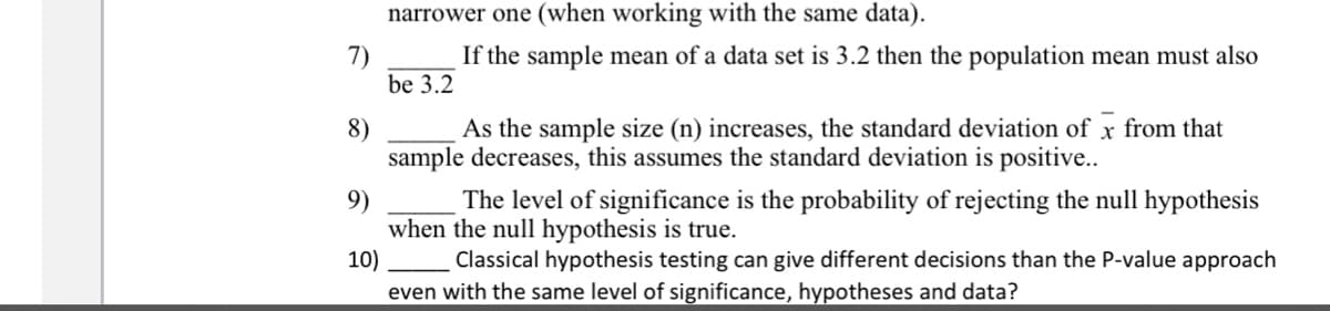 narrower one (when working with the same data).
7)
If the sample mean of a data set is 3.2 then the population mean must also
be 3.2
As the sample size (n) increases, the standard deviation of x from that
8)
sample decreases, this assumes the standard deviation is positive..
9)
The level of significance is the probability of rejecting the null hypothesis
when the null hypothesis is true.
10)
Classical hypothesis testing can give different decisions than the P-value approach
even with the same level of significance, hypotheses and data?
