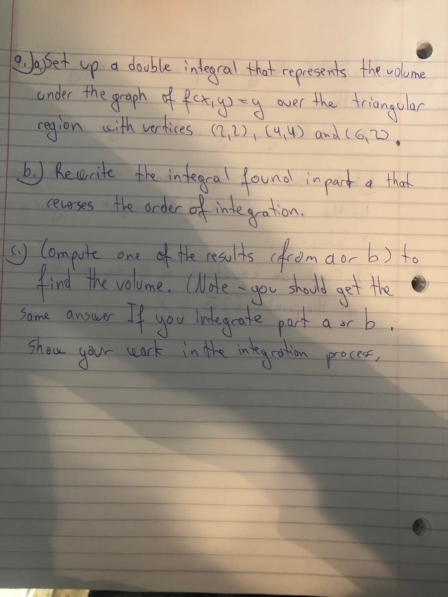 eSet up
a double integral that represents the volume
under the graph of fexiyusy
region with vertices (2,2), (4,4) and (G 2),
ouer the triongular
Over
b) heerite the integcal found inpart a that
ceue ses Hhe order of indegration.
9 Compute
find the valume, Wde
of Hhe results cdrom
one aor b) to
should
-you
Same answer If you lndegrate port a or b
get the
Show
your
wark in the integraton proces,
