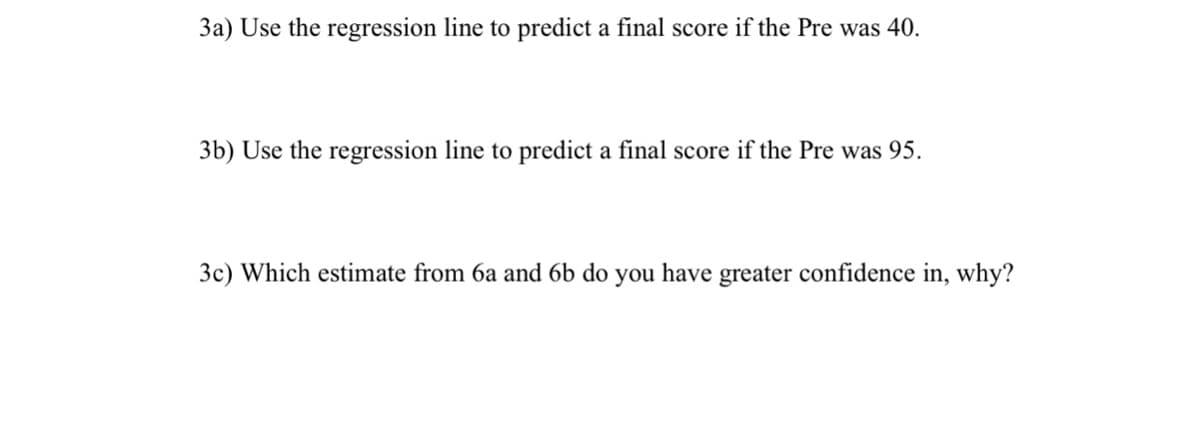 3a) Use the regression line to predict a final score if the Pre was 40.
3b) Use the regression line to predict a final score if the Pre was 95.
3c) Which estimate from 6a and 6b do you have greater confidence in, why?
