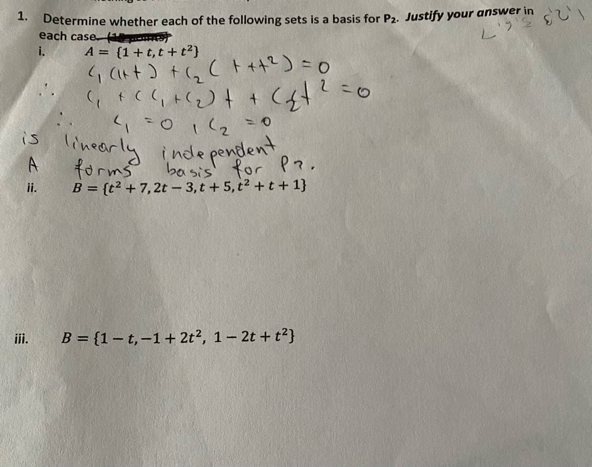 Determine whether each of the following sets is a basis for P2. Justify your answer in
each case
1.
i.
A = {1+t,t + t2}
(, (い+) +(, Cト+):0
ioicっこ0
is lineorly inde
pendlent
A
forms
B = {t² + 7,2t - 3, t + 5, t2 +t + 1}
basis for P?.
ii.
iii.
B = {1-t,-1+ 2t?, 1- 2t + t?}
