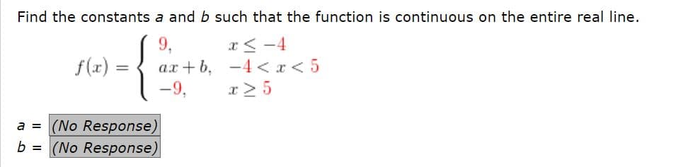 Find the constants a and b such that the function is continuous on the entire real line.
9,
x< -4
f(x) =
ax+b, -4 <r<5
-4 < a < 5
-9,
x> 5
a = (No Response)
= (No Response)
b
