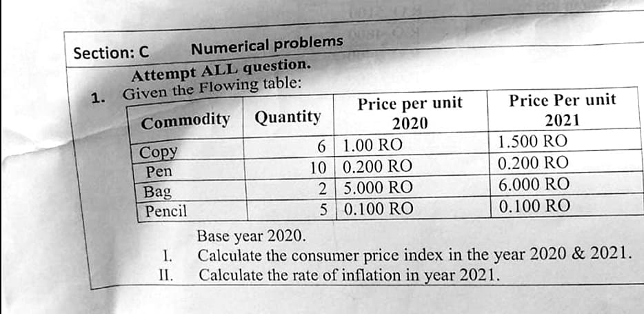 Numerical problems
Section: C
Attempt ALL question.
1. Given the Flowing table:
Commodity
Quantity
Copy
6
1.00 RO
1.500 RO
Pen
10
0.200 RO
0.200 RO
Bag
2
5.000 RO
6.000 RO
Pencil
5
0.100 RO
0.100 RO
Base year 2020.
I.
Calculate the consumer price index in the year 2020 & 2021.
Calculate the rate of inflation in year 2021.
II.
Price per unit
2020
Price Per unit
2021