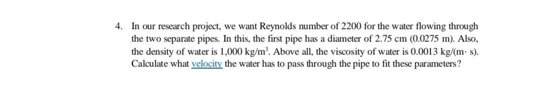 4. In our research project, we want Reynolds number of 2200 for the water flowing through
the two separate pipes. In this, the first pipe has a diameter of 2.75 cm (0.0275 m). Also,
the density of water is 1,000 kg/m³. Above all, the viscosity of water is 0.0013 kg/(m· s).
Calculate what velocity the water has to pass through the pipe to fit these parameters?
