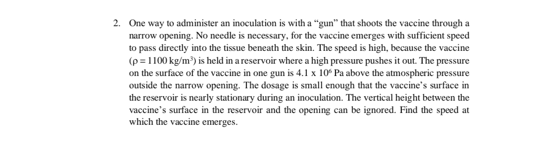 2. One way to administer an inoculation is with a “gun" that shoots the vaccine through a
narrow opening. No needle is necessary, for the vaccine emerges with sufficient speed
to pass directly into the tissue beneath the skin. The speed is high, because the vaccine
(p = 1100 kg/m³) is held in a reservoir where a high pressure pushes it out. The pressure
on the surface of the vaccine in one gun is 4.1 x 10° Pa above the atmospheric pressure
outside the narrow opening. The dosage is small enough that the vaccine's surface in
the reservoir is nearly stationary during an inoculation. The vertical height between the
vaccine's surface in the reservoir and the opening can be ignored. Find the speed at
which the vaccine emerges.
