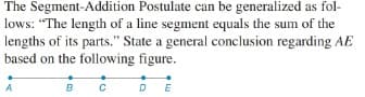 The Segment-Addition Postulate can be generalized as fol-
lows: "The length of a line segment equals the sum of the
lengths of its parts." State a general conclusion regarding AE
based on the following figure.
A
B
DE
