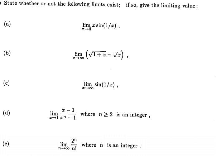 - State whether or not the following limits exist; if so, give the limiting value:
(a)
lim r sin(1/x) ,
(b)
(V1 +=- Va),
(c)
lim sin(1/r),
(d)
* - 1
lim
where n 2 2 is an integer,
2"
lim
n+00 n!
(e)
where n is an integer.
