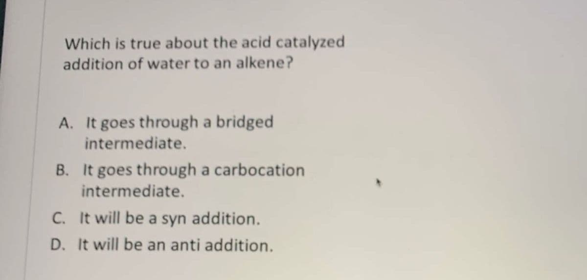 Which is true about the acid catalyzed
addition of water to an alkene?
A. It goes through a bridged
intermediate.
B. It goes through a carbocation
intermediate.
C. It will be a syn addition.
D. It will be an anti addition.

