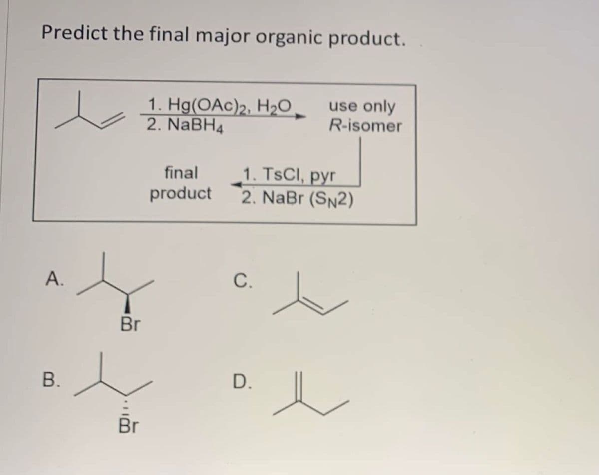 Predict the final major organic product.
1. Hg(OAc)2, H2O
2. NaBH4
use only
R-isomer
1. TSCI, pyr
2. NaBr (SN2)
final
product
А.
С.
Br
В.
D.
Br
