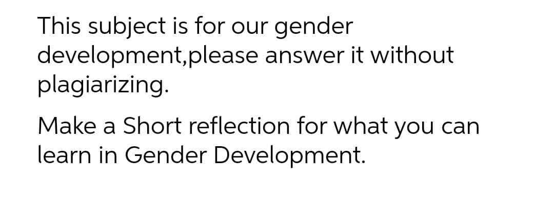 This subject is for our gender
development,please answer it without
plagiarizing.
Make a Short reflection for what you can
learn in Gender Development.
