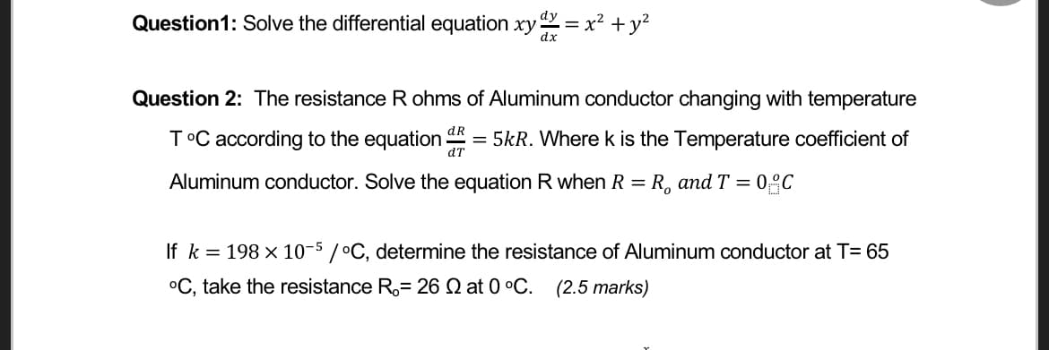 Question1: Solve the differential equation xy = x² + y?
Question 2: The resistance R ohms of Aluminum conductor changing with temperature
T°C according to the equation = 5kR. Where k is the Temperature coefficient of
dT
Aluminum conductor. Solve the equation R when R = R, andT = 0°C
%3D
If k = 198 x 10-5
/°C, determine the resistance of Aluminum conductor at T= 65
°C, take the resistance R,= 26 Q at 0 °C. (2.5 marks)
