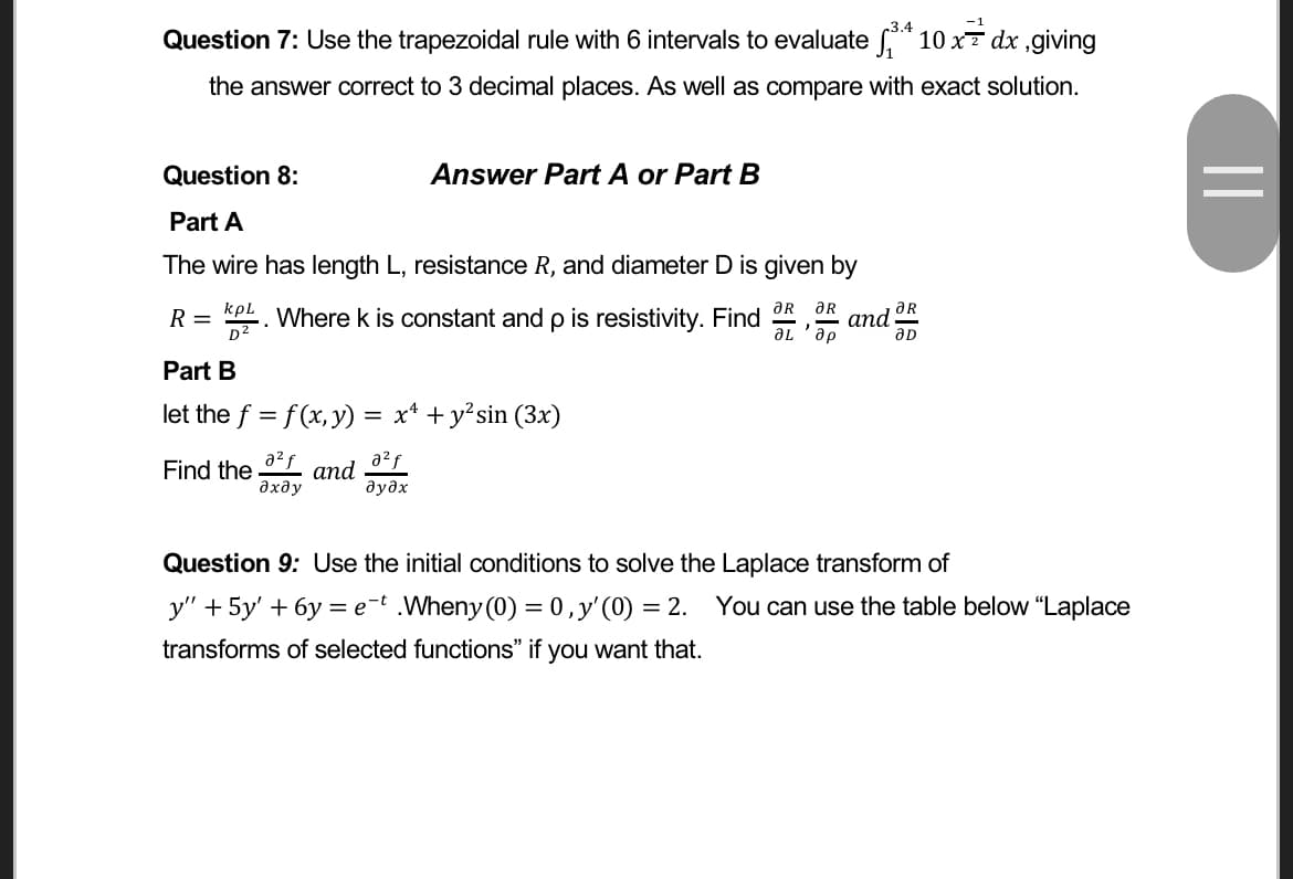 Question 7: Use the trapezoidal rule with 6 intervals to evaluate f* 10 x7 dx ,giving
the answer correct to 3 decimal places. As well as compare with exact solution.
Question 8:
Answer Part A or Part B
Part A
The wire has length L, resistance R, and diameter D is given by
kpl
Where k is constant and p is resistivity. Find OR OR
ƏR
R =
D2
аnd
de, 1e
Part B
let the f = f (x,y) =
x* + y?sin (3x)
a?f
Find the
дхду
2f
and
дудх
Question 9: Use the initial conditions to solve the Laplace transform of
y" + 5y' + 6y = e-t .Wheny (0) = 0,y'(0) = 2.
You can use the table below “Laplace
transforms of selected functions" if you want that.
||
