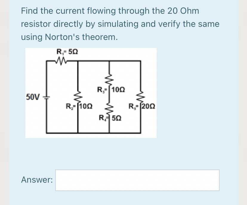 Find the current flowing through the 20 Ohm
resistor directly by simulating and verify the same
using Norton's theorem.
R,- 50
R-[100
50V
R-f100
R-200
R 50
Answer:
