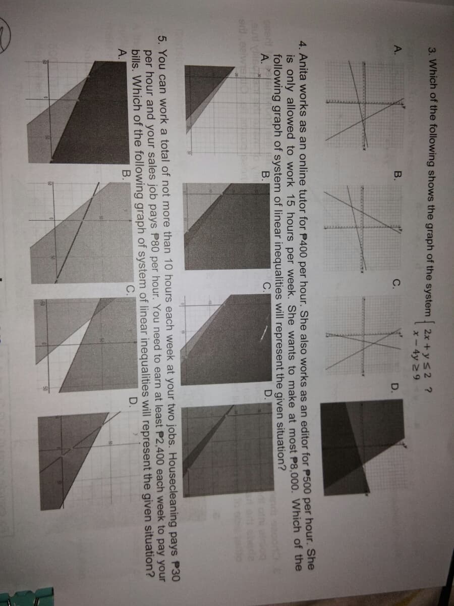 3. Which of the following shows the graph of the system 2x +y s2 ?
x- 4y 29
А.
B.
C.
D.
4. Anita works as an online tutor for P400 per hour. She also works as an editor for P500 per hour. She
is only allowed to work 15 hours per week. She wants to make at most P8,000. Which of the
following graph of system of linear inequalities will represent the given situation?
А.
0ser
B.
C.
D.
To ob
5. You can work a total of not more than 10 hours each week at your two jobs. Housecleaning pays P30
per hour and your sales job pays P80 per hour. You need to earn at least P2,400 each week to pay your
bills. Which of the following graph of system of linear inequalities will represent the given situation?
С.
А.
В.
D.
