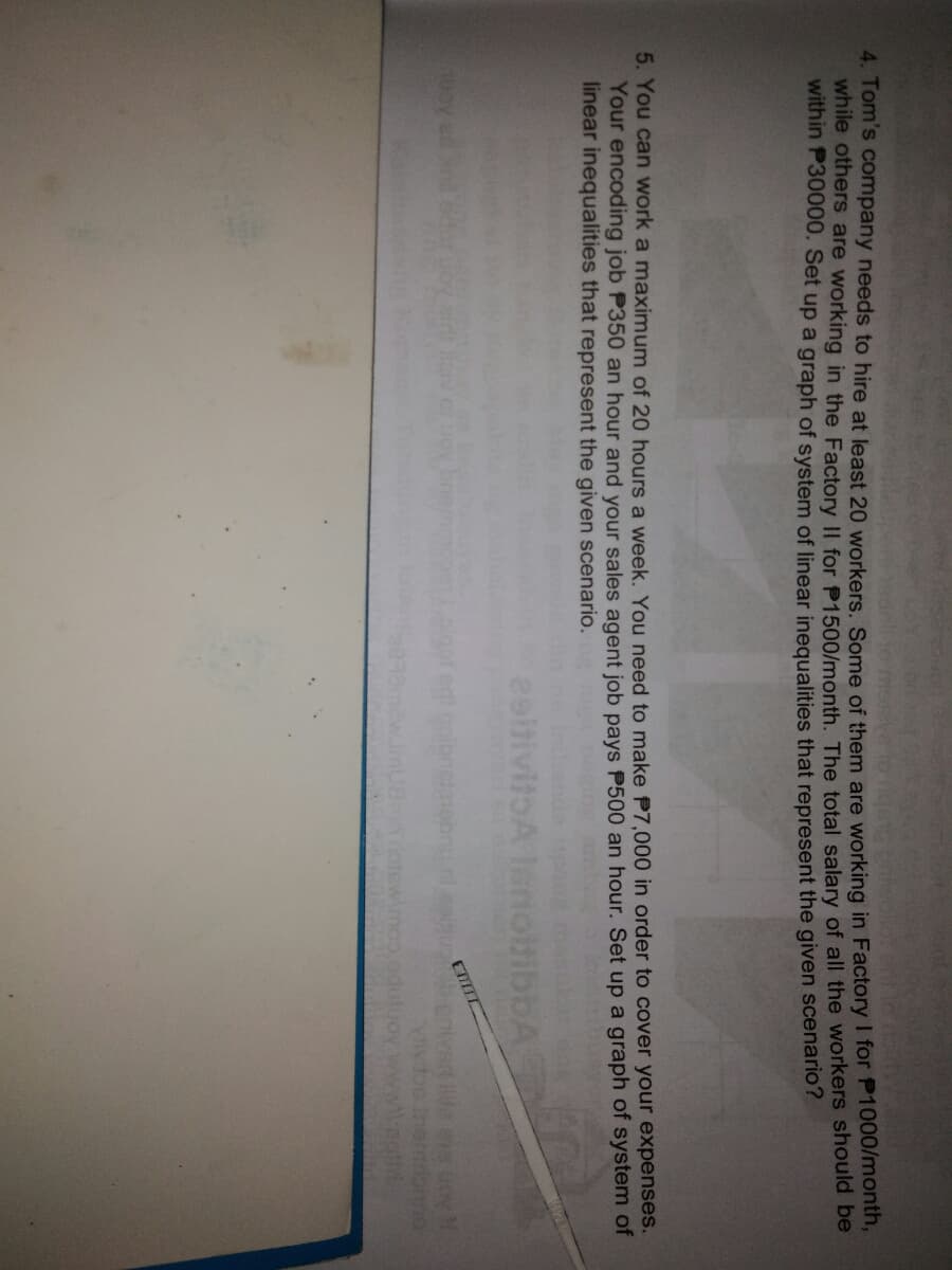 4. Tom's company needs to hire at least 20 workers, Some of them are working in Factory I for P1000mon,
while otners are working in the Factory II for P1500/month. The total salary of all the workers should be
within P30000. Set up a graph of system of linear inequalities that represent the given scenano ?
5. You can work a maximum of 20 hours a week, You need to make P7,.000 in order to cover your expenses.
Your encoding job P350 an hour and your sales agent job pays P500 an hour. Set up a graph of system of
linear inequalities that represent the given scenario.
obibbA
Ma es uov
Amo
duluoy
