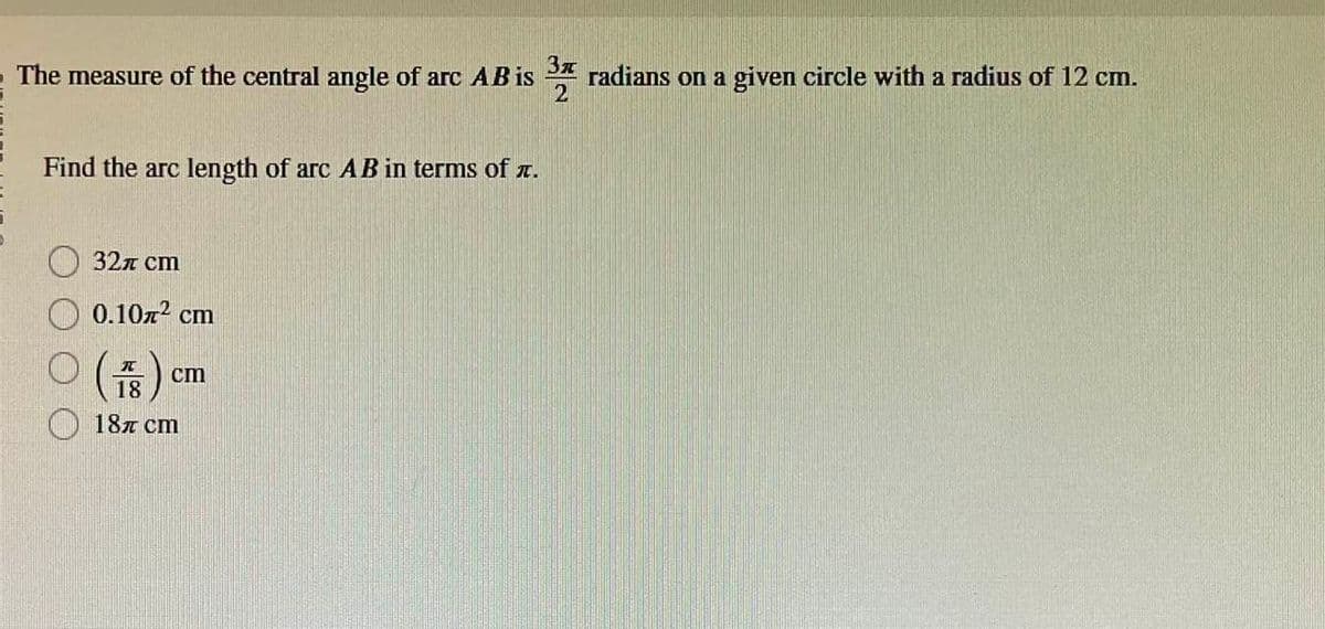 The measure of the central angle of arc AB is 3 radians on a given circle with a radius of 12 cm.
2
Find the arc length of arc AB in terms of .
32л сm
0.10² cm
○ (₁8) 0
18
18 cm
cm