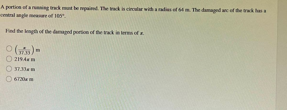 A portion of a running track must be repaired. The track is circular with a radius of 64 m. The damaged arc of the track has a
central angle measure of 105°.
Find the length of the damaged portion of the track in terms of .
元
37.33
S
219.4 m
37.33m m
6720л m
m