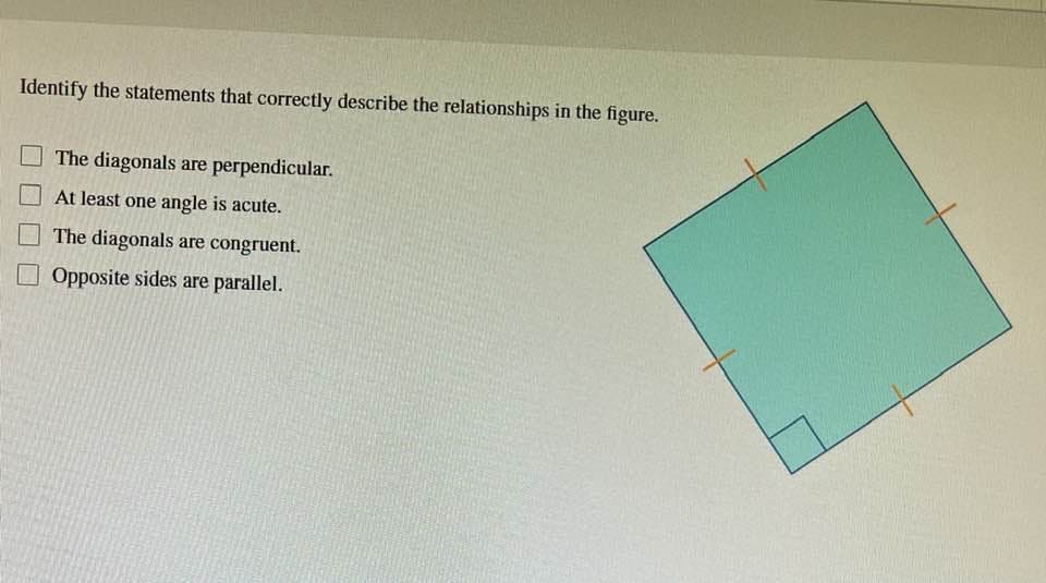 Identify the statements that correctly describe the relationships in the figure.
The diagonals are perpendicular.
At least one angle is acute.
The diagonals are congruent.
Opposite sides are parallel.