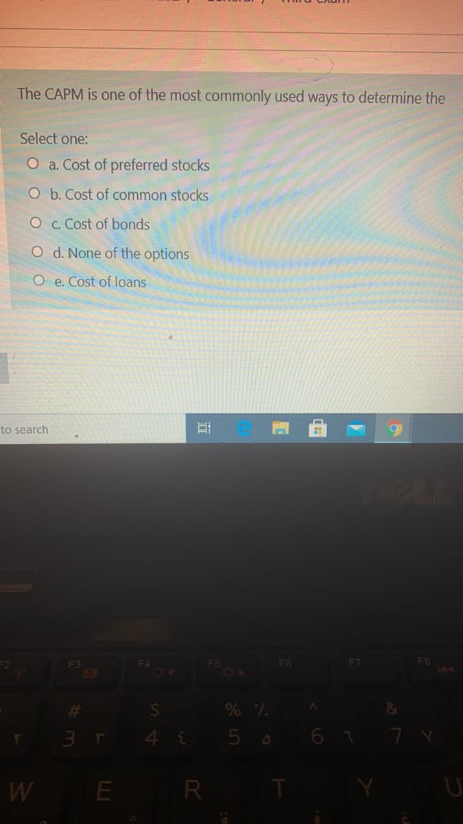 The CAPM is one of the most commonly used ways to determine the
Select one:
O a. Cost of preferred stocks
O b. Cost of common stocks
O C. Cost of bonds
O d. None of the options
O e. Cost of loans
to search
PLL
F8
144
F4
F6
F3
50
3 r
4 5 0
6 7 7 v
W
E
R T
