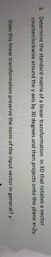 3. Determine the standard matrix of a linear transformation in 3D that rotates a vector
counterclockwise around the y axis by 30 degrees and then projects onto the plane x=2y.
Does this linear transformation preserve the norm of the input vector in general?
