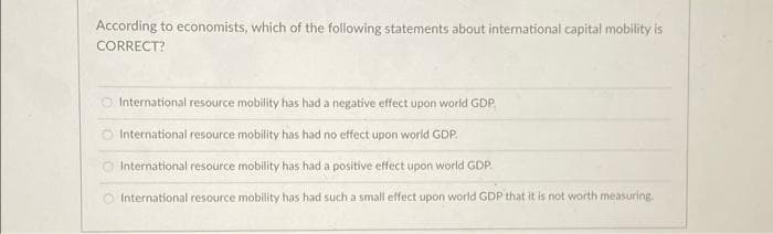 According to economists, which of the following statements about international capital mobility is
CORRECT?
CO International resource mobility has had a negative effect upon world GDP.
O International resource mobility has had no effect upon world GDP.
O International resource mobility has had a positive effect upon world GDP.
International resource mobility has had such a small effect upon world GDP that it is not worth measuring
