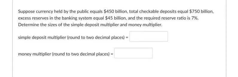 Suppose currency held by the public equals $450 billion, total checkable deposits equal $750 billion,
excess reserves in the banking system equal $45 billion, and the required reserve ratio is 7%.
Determine the sizes of the simple deposit multiplier and money multiplier.
simple deposit multiplier (round to two decimal places) =
money multiplier (round to two decimal places) =

