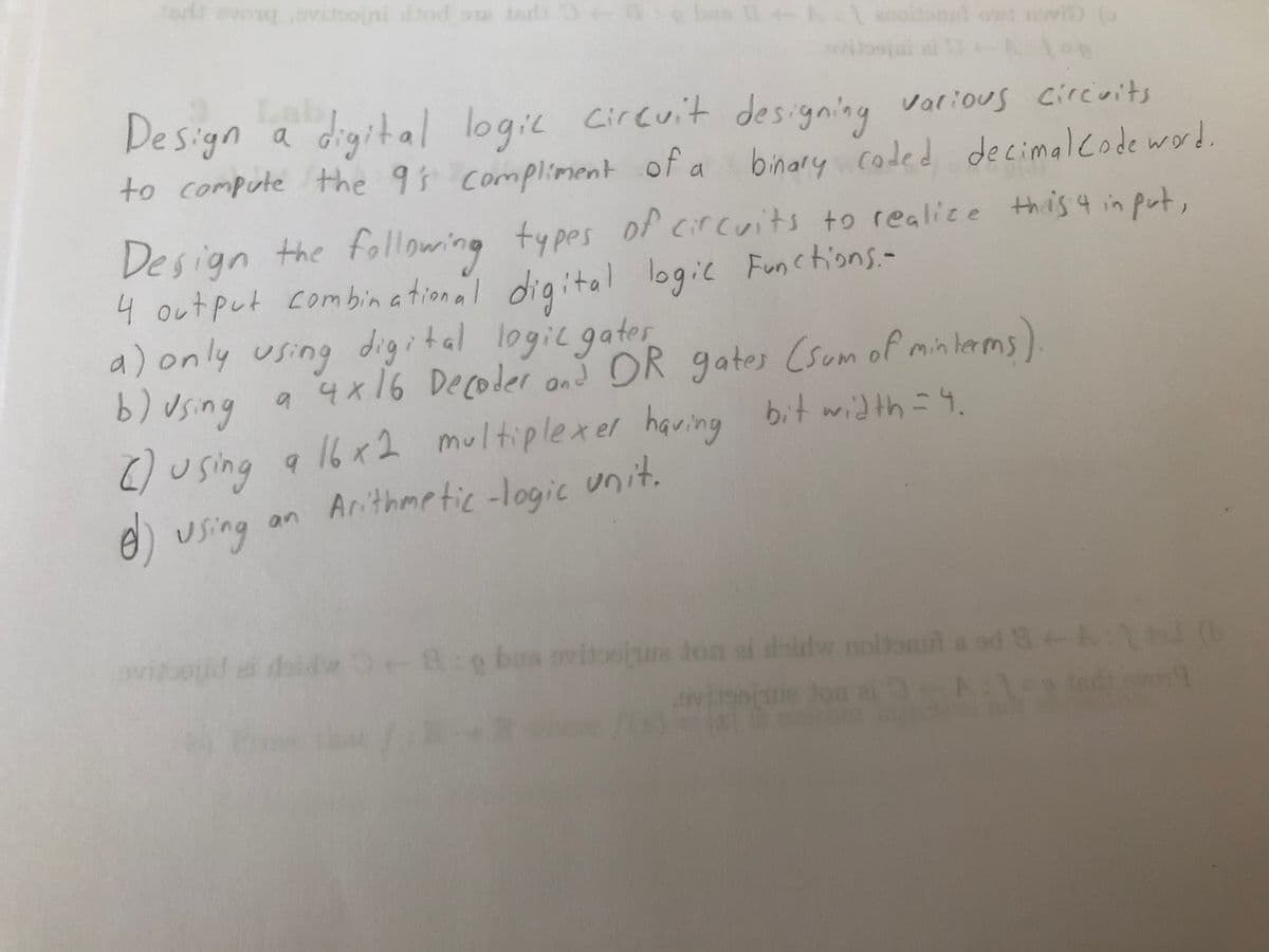 erd evong vstooini dtod oue tasdi
0e bn tanoiont owt vi (
Design a
to compute the 9 compliment of a binary coded decimalcode word.
digital logic circuit designing various circoits
Design the followring
4 output combin a tional digital logic Functions.-
a) only using digital logic gater
b) using a 4x16 Decoler anš OR gates (sum of minlams)
) using a 16x2 multiplexer having bit width=4.
e) using
types of circuits to realice this 4 in put,
Arithme tic -logic unit.
an
vioid e daidw 8:g bas ovitoeju don ai doidw nollonil a od &-k 6
tor
