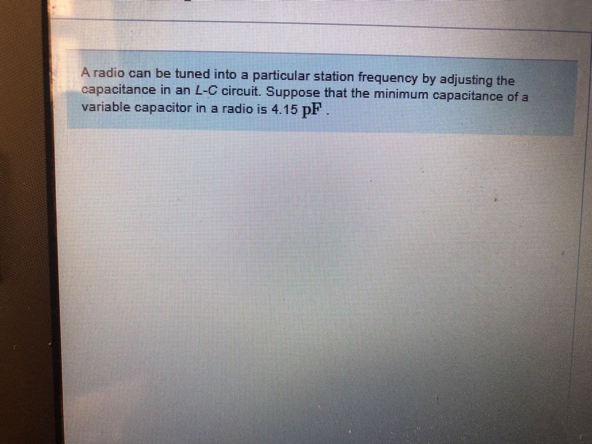 A radio can be tuned into a particular station frequency by adjusting the
capacitance in an L-C circuit. Suppose that the minimum capacitance of a
variable capacitor in a radio is 4.15 pF

