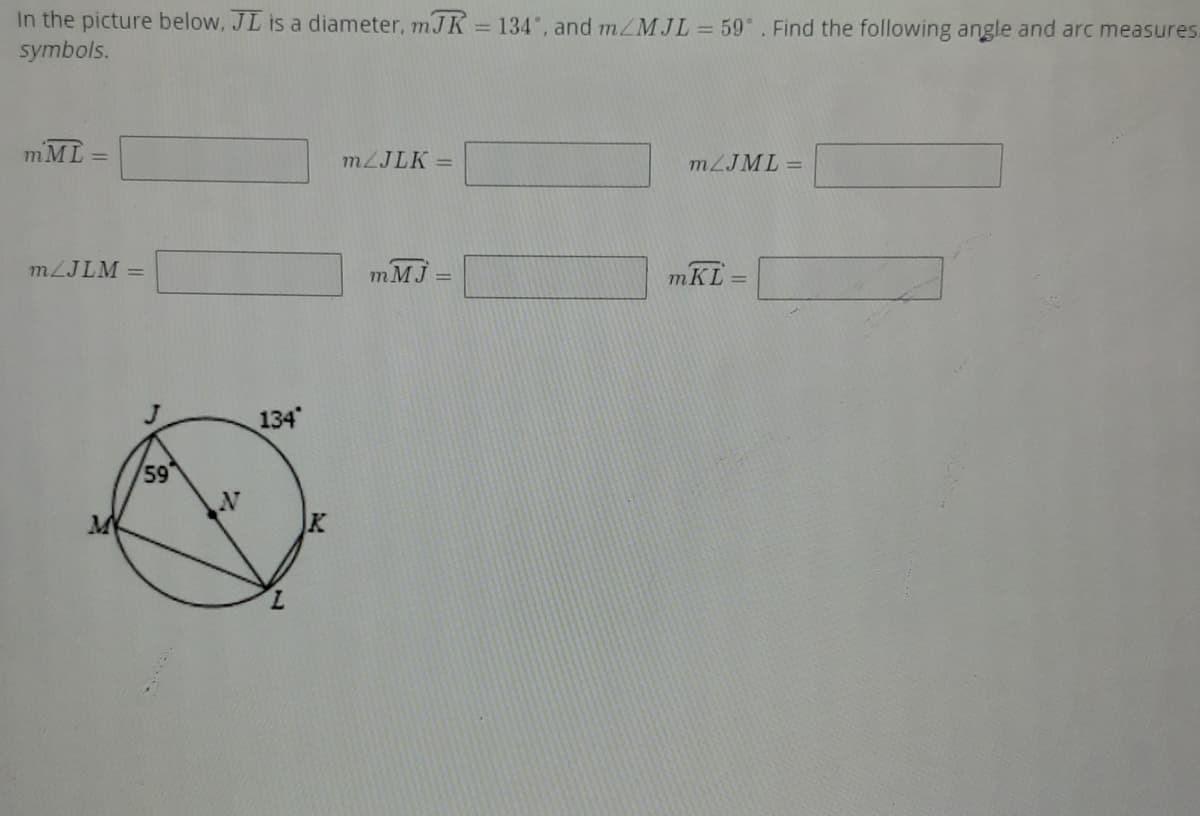 In the picture below, JL is a diameter, mJ K = 134°, and m/MJL 59. Find the following angle and arc measures.
symbols.
mML
MZJLK =
!!
MZJML =
MZJLM =
m MJ
mKL
%3D
134
59
7.
