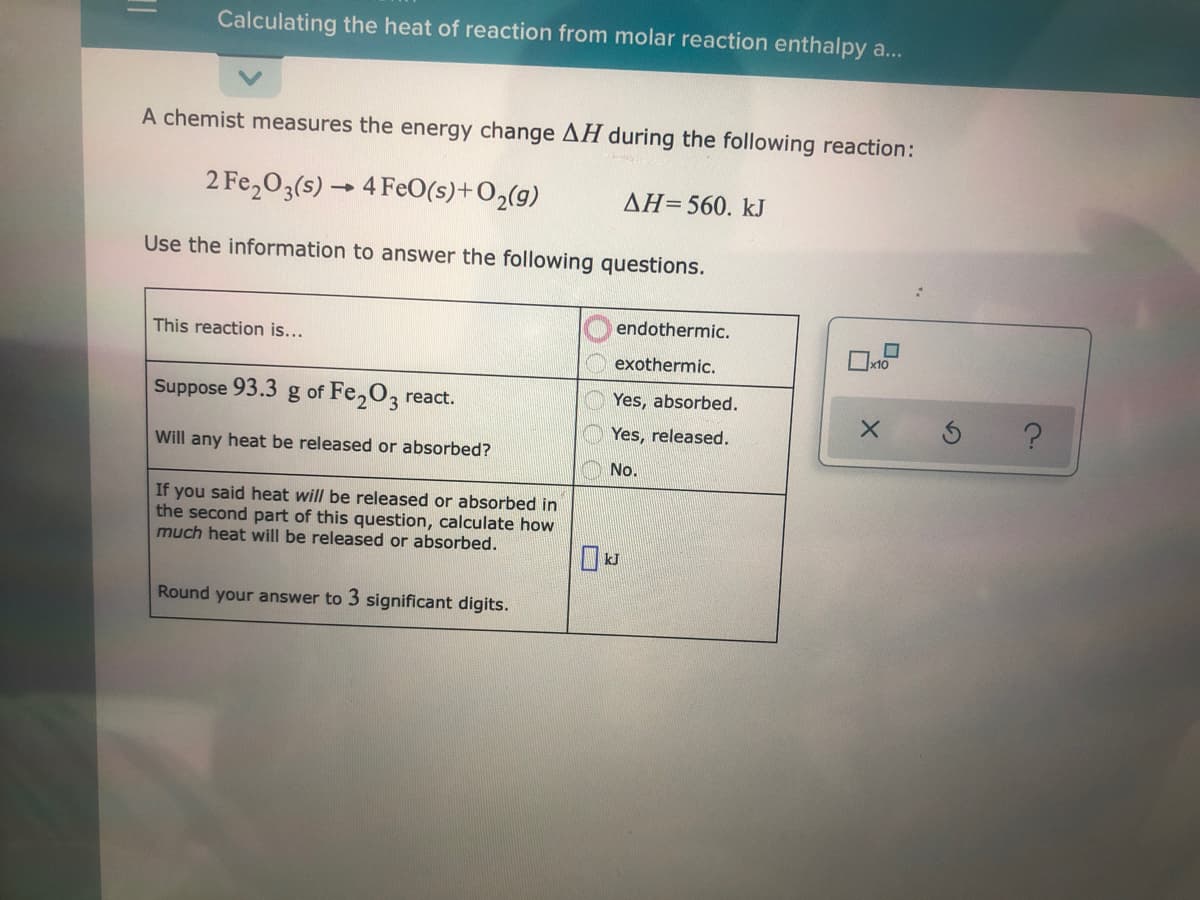 Calculating the heat of reaction from molar reaction enthalpy a...
A chemist measures the energy change AH during the following reaction:
2 Fe,03(s) → 4 FeO(s)+O2(g)
AH=560. kJ
Use the information to answer the following questions.
endothermic.
This reaction is...
Ix10
exothermic.
Suppose 93.3 g of Fe,O, react.
Yes, absorbed.
Yes, released.
Will any heat be released or absorbed?
No.
If you said heat will be released or absorbed in
the second part of this question, calculate how
much heat will be released or absorbed.
Round your answer to 3 significant digits.
