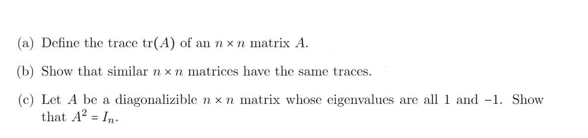 (a) Define the trace tr(A) of an n x n matrix A.
(b) Show that similar n xn matrices have the same traces.
(c) Let A be a diagonalizible n x n matrix whose eigenvalues are all 1 and -1. Show
that A? = In.
