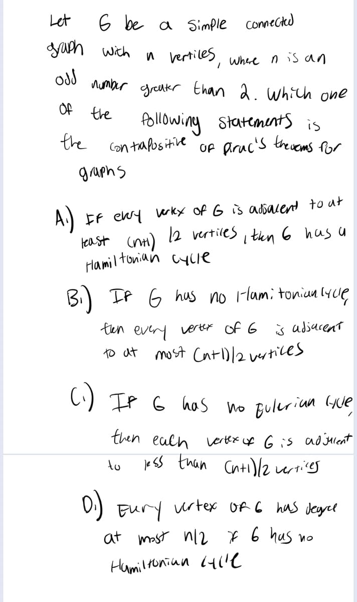 Let
6 be a simple comected
yaph wich
vertiles
Where n isan
number
greuker than 2. which one
Of the
following statements is
Of Aruc's theuems Por
the
Con tapositive
graphs
A)
tea st cnt)
Hamil tonian cyue
EF ewy rky of G is adsacent to ut
12 vertiles
I thn 6 hus
B) If 6 hus no lami toniun lycue
ten every
verter of G j adjacent
to at most CntD/2 vertices
C) IP G hos no fuleriun Gue
then ealh
Lertex of 6 is ad jHlent
je SS than Cntil2z ertices
to
D:) Eury urtex Of C has deyrelt
at mast nl22 * 6 hus no
Hamilronian (41'e
