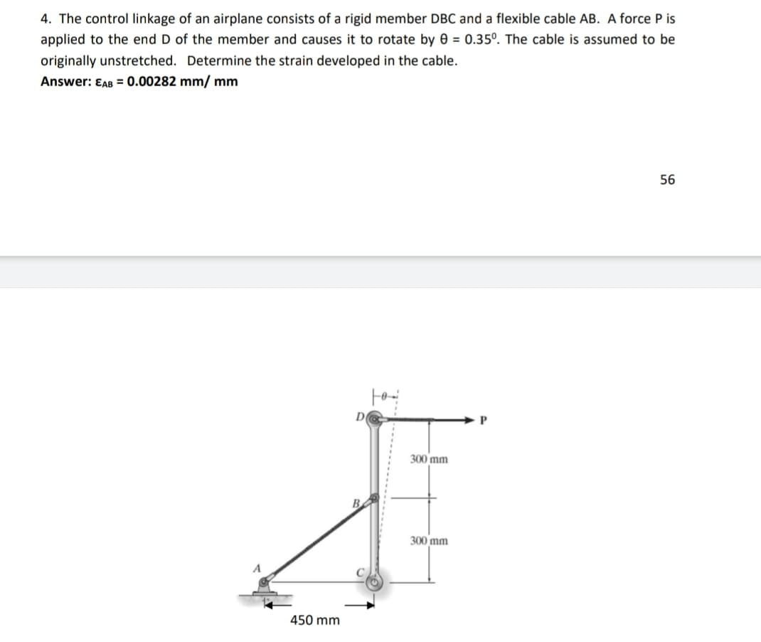 4. The control linkage of an airplane consists of a rigid member DBC and a flexible cable AB. A force P is
applied to the end D of the member and causes it to rotate by 0 = 0.35°. The cable is assumed to be
originally unstretched. Determine the strain developed in the cable.
Answer: EAB = 0.00282 mm/ mm
56
300 mm
300 mm
450 mm
