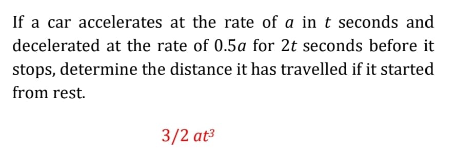 If a car accelerates at the rate of a in t seconds and
decelerated at the rate of 0.5a for 2t seconds before it
stops, determine the distance it has travelled if it started
from rest.
3/2 at³
