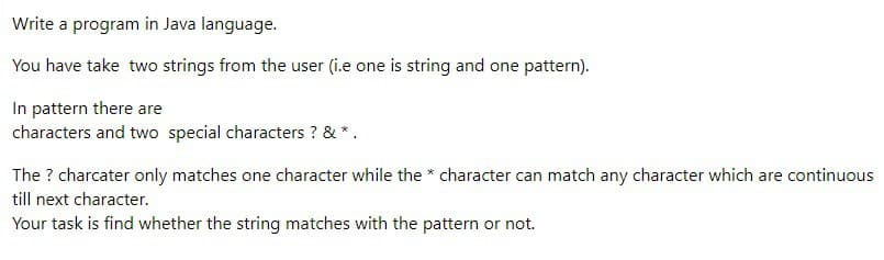 Write a program in Java language.
You have take two strings from the user (i.e one is string and one pattern).
In pattern there are
characters and two special characters ? & *.
The ? charcater only matches one character while the * character can match any character which are continuous
till next character.
Your task is find whether the string matches with the pattern or not.