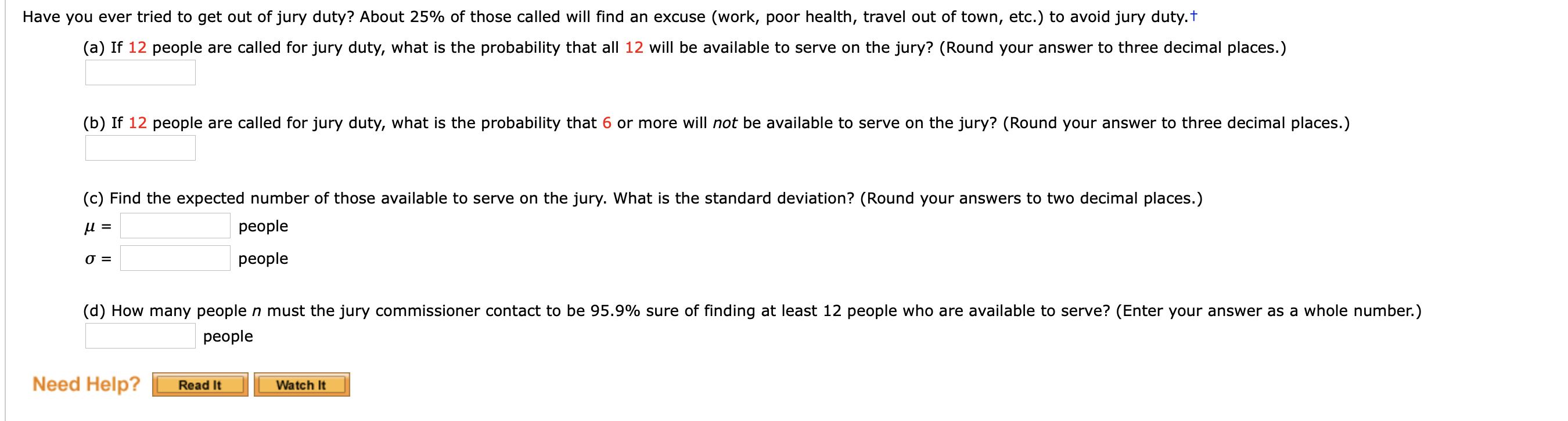 Have you ever tried to get out of jury duty? About 25% of those called will find an excuse (work, poor health, travel out of town, etc.) to avoid jury duty.t
(a) If 12 people are called for jury duty, what is the probability that all 12 will be available to serve on the jury? (Round your answer to three decimal places.)
(b) If 12 people are called for jury duty, what is the probability that 6 or more will not be available to serve on the jury? (Round your answer to three decimal places.)
(c) Find the expected number of those available to serve on the jury. What is the standard deviation? (Round your answers to two decimal places.)
people
и -
people
=
(d) How many people n must the jury commissioner contact to be 95.9% sure of finding at least 12 people who are available to serve? (Enter your answer as a whole number.)
people
Need Help?
Read It
Watch It
